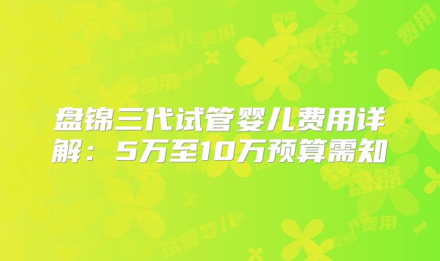 盘锦三代试管婴儿费用详解：5万至10万预算需知