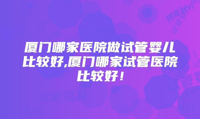 厦门哪家医院做试管婴儿比较好,厦门哪家试管医院比较好!