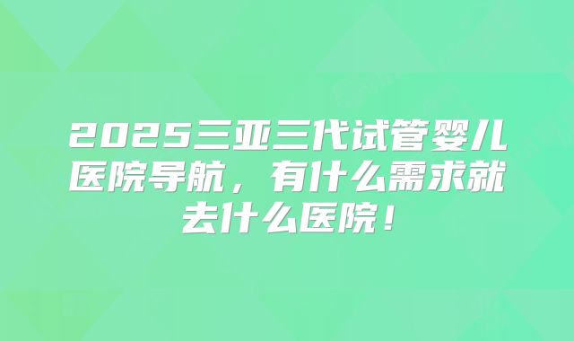 2025三亚三代试管婴儿医院导航，有什么需求就去什么医院！