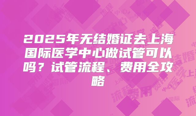 2025年无结婚证去上海国际医学中心做试管可以吗？试管流程、费用全攻略