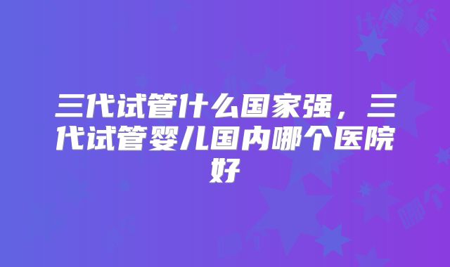 三代试管什么国家强，三代试管婴儿国内哪个医院好