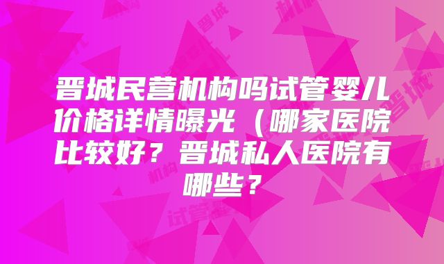 晋城民营机构吗试管婴儿价格详情曝光（哪家医院比较好？晋城私人医院有哪些？