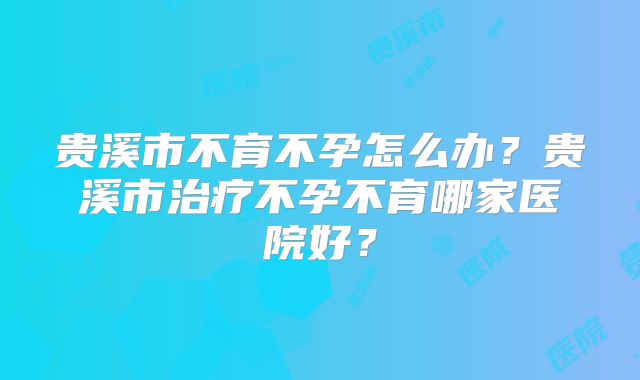 贵溪市不育不孕怎么办?贵溪市治疗不孕不育哪家医院好?