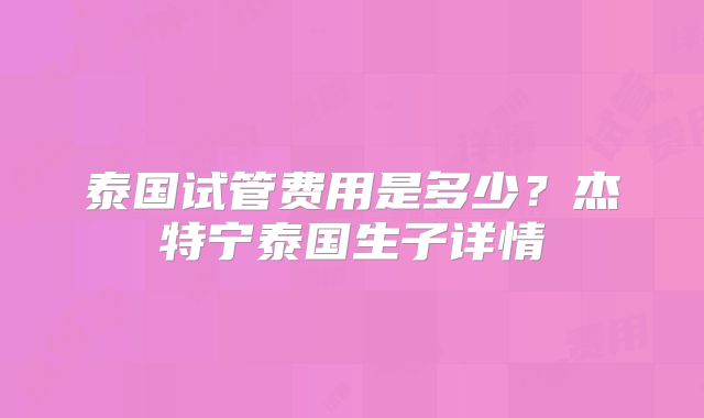 泰国试管费用是多少？杰特宁泰国生子详情