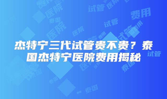 杰特宁三代试管贵不贵?泰国杰特宁医院费用揭秘