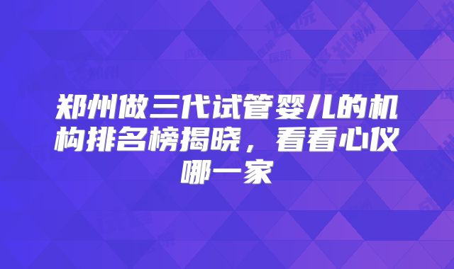郑州做三代试管婴儿的机构排名榜揭晓，看看心仪哪一家