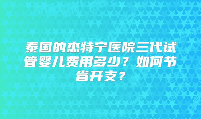 泰国的杰特宁医院三代试管婴儿费用多少？如何节省开支？
