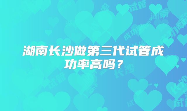 湖南长沙做第三代试管成功率高吗？