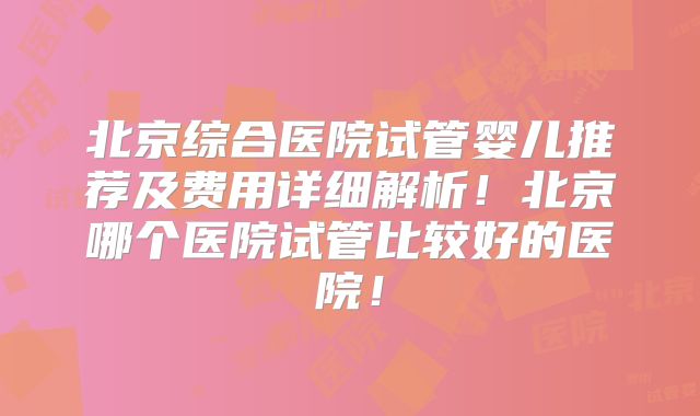 北京综合医院试管婴儿推荐及费用详细解析!北京哪个医院试管比较好的医院!