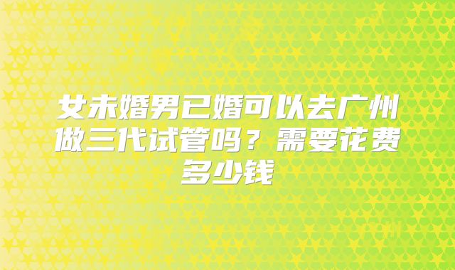 女未婚男已婚可以去广州做三代试管吗?需要花费多少钱