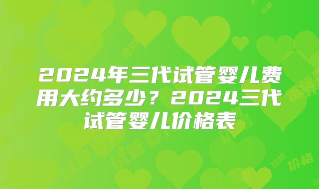 2024年三代试管婴儿费用大约多少？2024三代试管婴儿价格表
