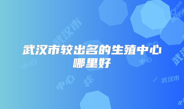 武汉市较出名的生殖中心哪里好