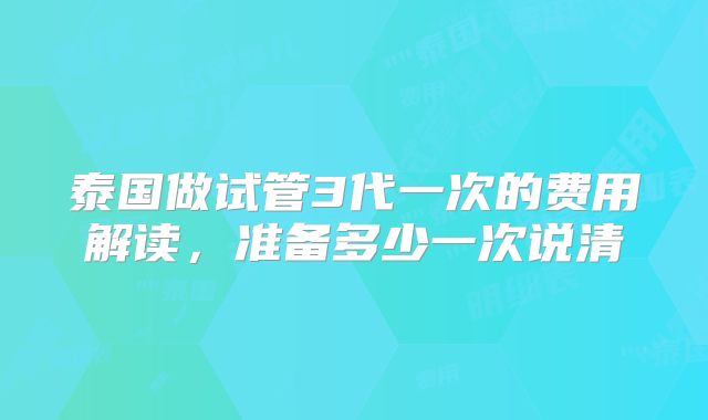 泰国做试管3代一次的费用解读,准备多少一次说清