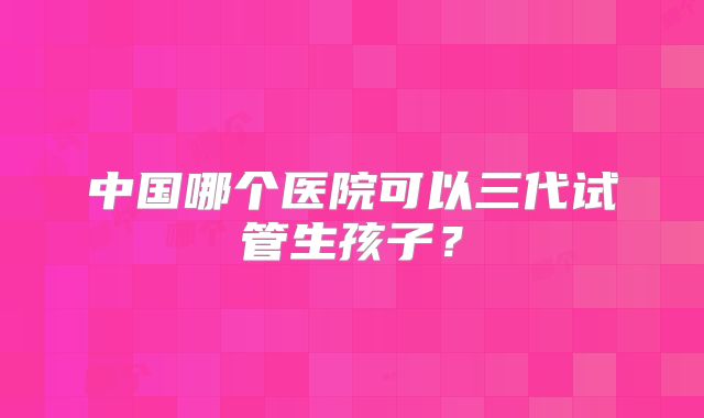 中国哪个医院可以三代试管生孩子？