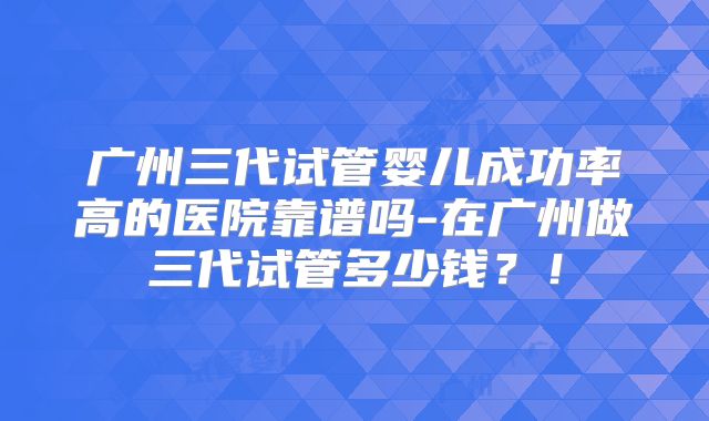 广州三代试管婴儿成功率高的医院靠谱吗-在广州做三代试管多少钱？！