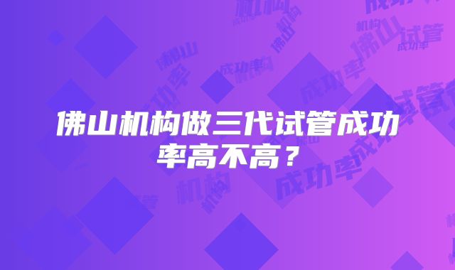 佛山机构做三代试管成功率高不高?