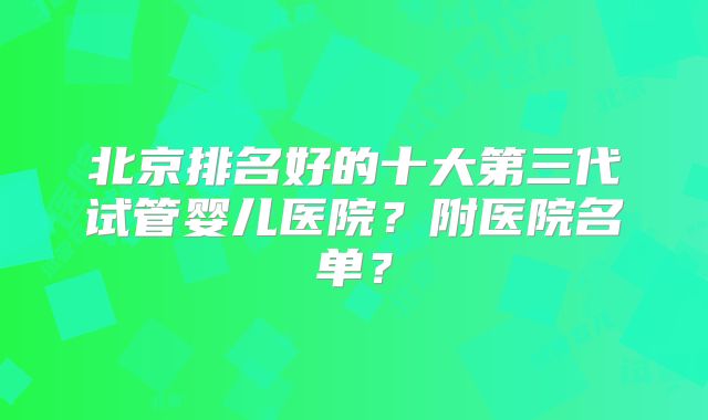 北京排名好的十大第三代试管婴儿医院？附医院名单？