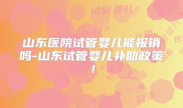 山东医院试管婴儿能报销吗-山东试管婴儿补助政策！