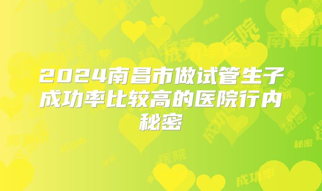 2024南昌市做试管生子成功率比较高的医院行内秘密