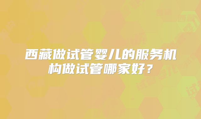 西藏做试管婴儿的服务机构做试管哪家好?