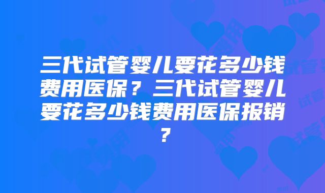 三代试管婴儿要花多少钱费用医保？三代试管婴儿要花多少钱费用医保报销？