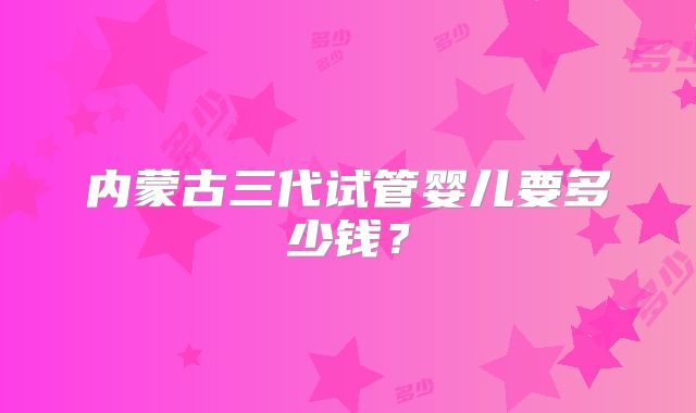 内蒙古三代试管婴儿要多少钱？