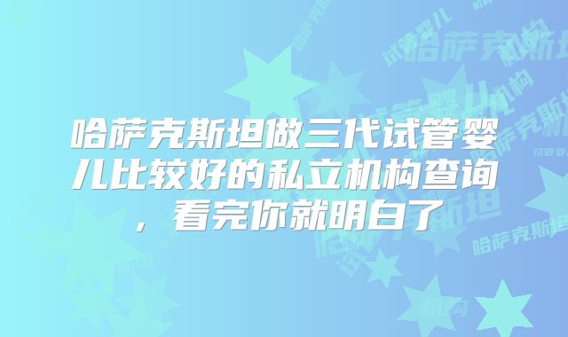 哈萨克斯坦做三代试管婴儿比较好的私立机构查询，看完你就明白了