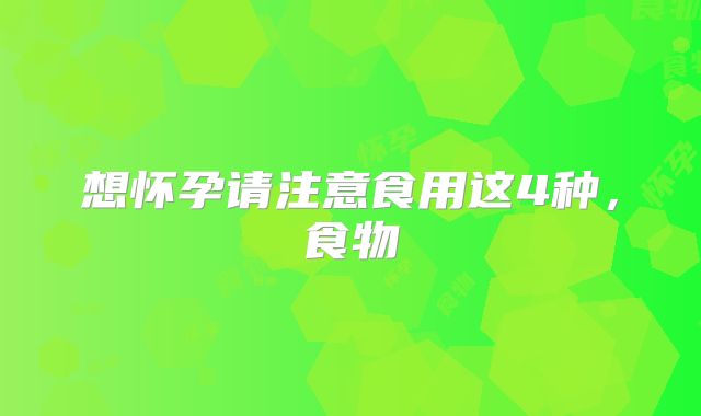 想怀孕请注意食用这4种，食物