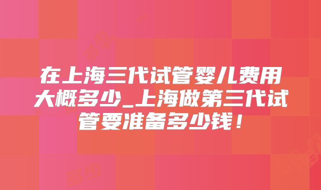 在上海三代试管婴儿费用大概多少_上海做第三代试管要准备多少钱！