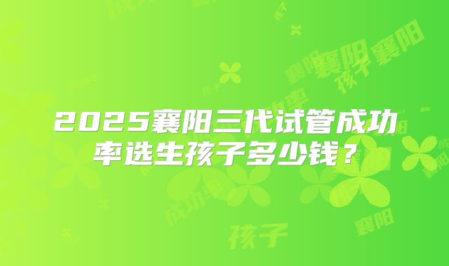 2025襄阳三代试管成功率选生孩子多少钱？