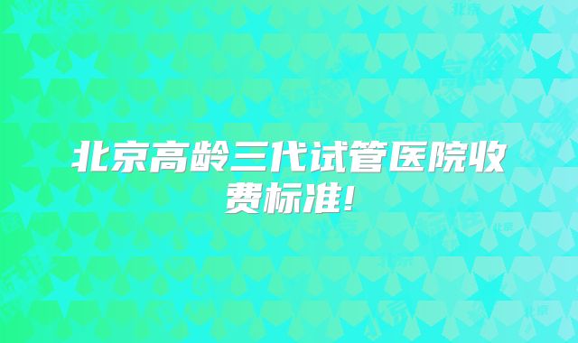 北京高龄三代试管医院收费标准!
