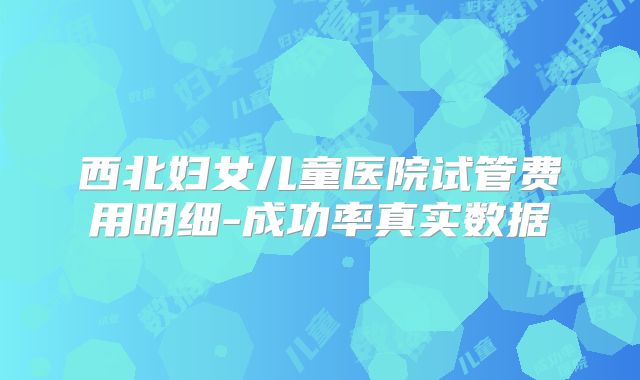 西北妇女儿童医院试管费用明细-成功率真实数据