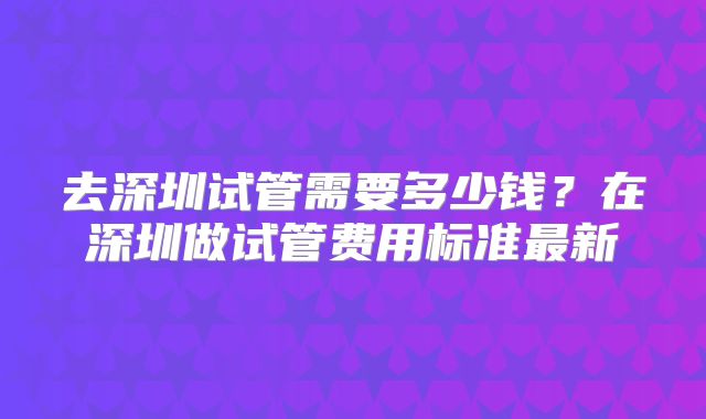 去深圳试管需要多少钱？在深圳做试管费用标准最新