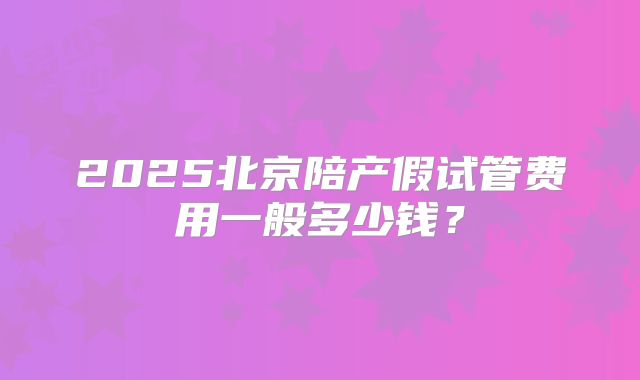 2025北京陪产假试管费用一般多少钱？