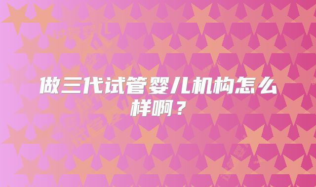 做三代试管婴儿机构怎么样啊？
