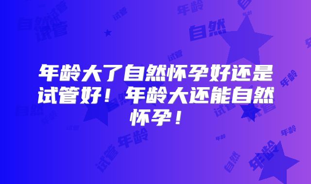 年龄大了自然怀孕好还是试管好！年龄大还能自然怀孕！