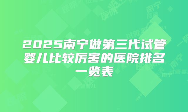 2025南宁做第三代试管婴儿比较厉害的医院排名一览表