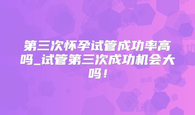第三次怀孕试管成功率高吗_试管第三次成功机会大吗！