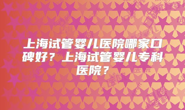 上海试管婴儿医院哪家口碑好？上海试管婴儿专科医院？