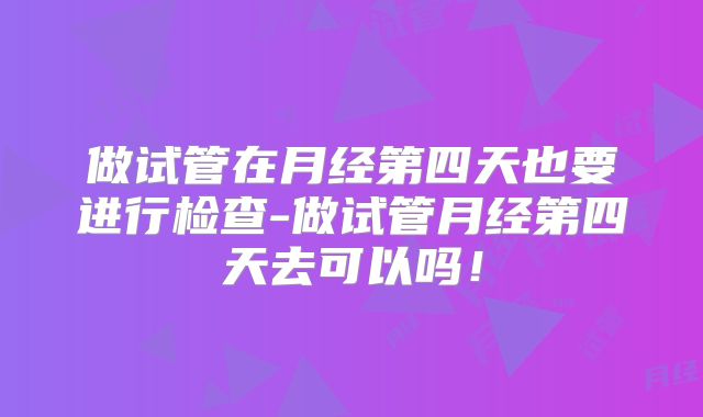 做试管在月经第四天也要进行检查-做试管月经第四天去可以吗！