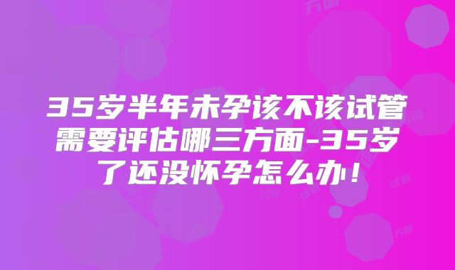35岁半年未孕该不该试管需要评估哪三方面-35岁了还没怀孕怎么办！