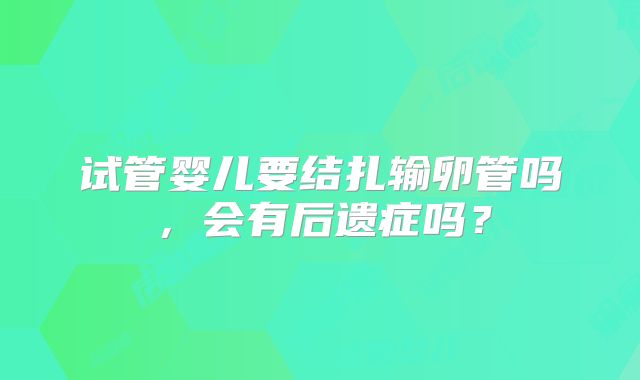 试管婴儿要结扎输卵管吗，会有后遗症吗？
