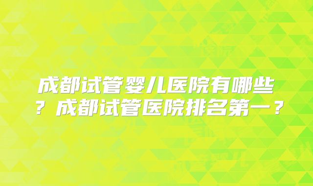 成都试管婴儿医院有哪些?成都试管医院排名第一?
