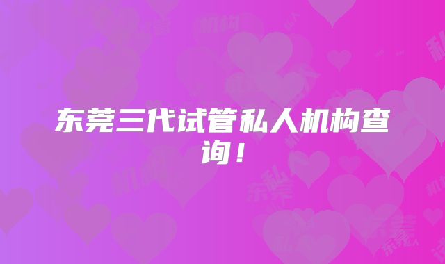 东莞三代试管私人机构查询！