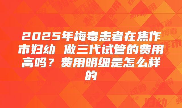 2025年梅毒患者在焦作市妇幼 做三代试管的费用高吗?费用明细是怎么样的