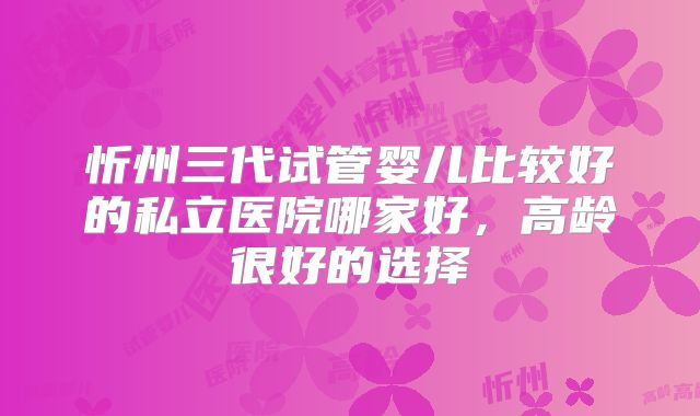 忻州三代试管婴儿比较好的私立医院哪家好，高龄很好的选择
