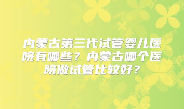 内蒙古第三代试管婴儿医院有哪些？内蒙古哪个医院做试管比较好？