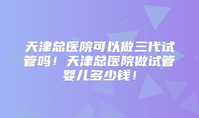 天津总医院可以做三代试管吗！天津总医院做试管婴儿多少钱！