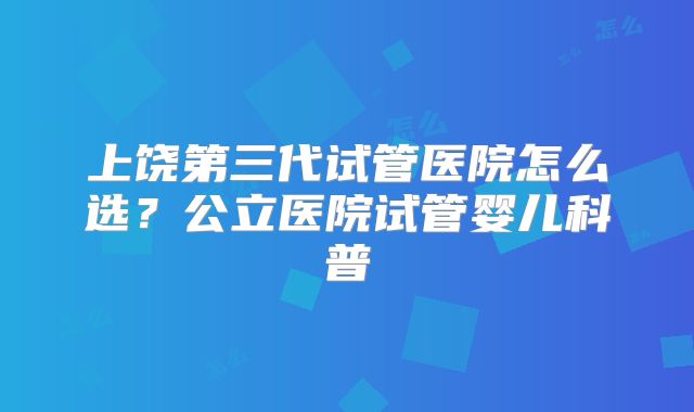 上饶第三代试管医院怎么选？公立医院试管婴儿科普