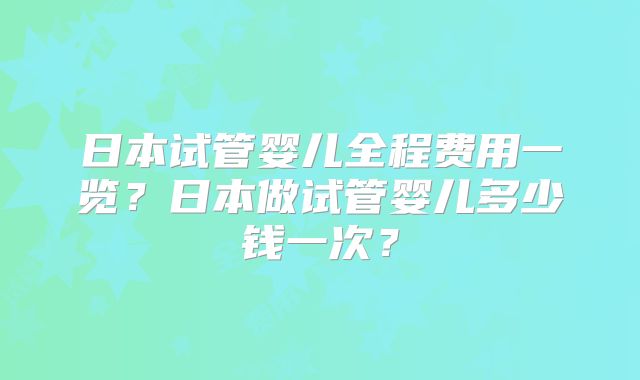 日本试管婴儿全程费用一览？日本做试管婴儿多少钱一次？